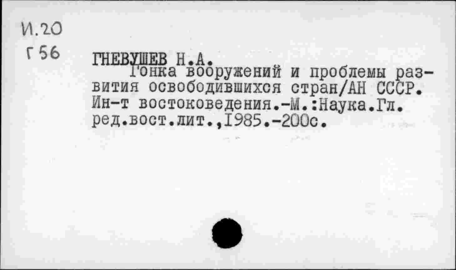 ﻿ИЛО
г 56 ГНЕВУШЕВ Н.А.
Гонка вооружении и проблемы развития освободившихся стран/АН СССР. Ин-т востоковедения.-М.:Наука.Гл. ред.вост.лит.,1985.-200с.